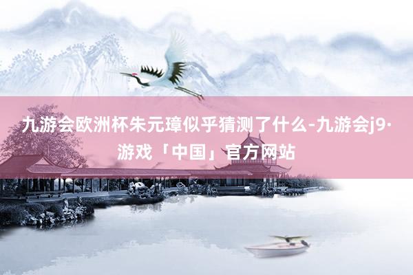 九游会欧洲杯朱元璋似乎猜测了什么-九游会j9·游戏「中国」官方网站