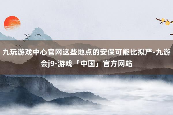 九玩游戏中心官网这些地点的安保可能比拟严-九游会j9·游戏「中国」官方网站