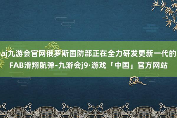 aj九游会官网俄罗斯国防部正在全力研发更新一代的FAB滑翔航弹-九游会j9·游戏「中国」官方网站