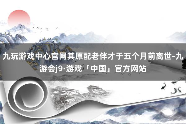 九玩游戏中心官网其原配老伴才于五个月前离世-九游会j9·游戏「中国」官方网站