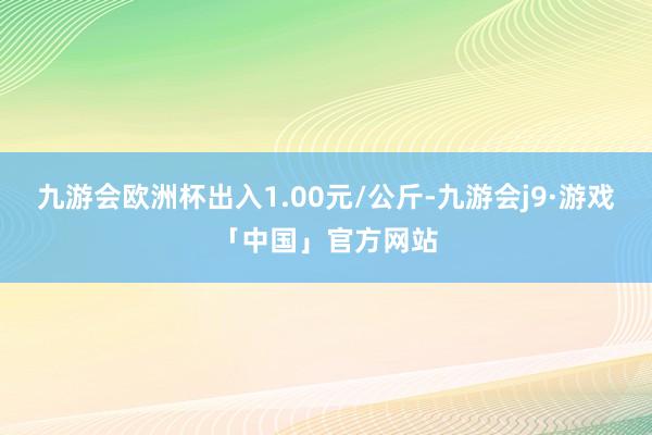 九游会欧洲杯出入1.00元/公斤-九游会j9·游戏「中国」官方网站