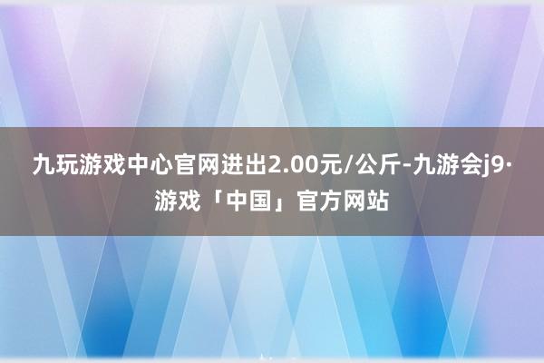 九玩游戏中心官网进出2.00元/公斤-九游会j9·游戏「中国」官方网站