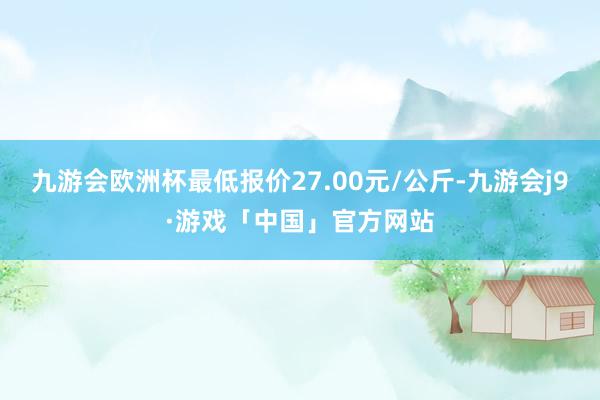 九游会欧洲杯最低报价27.00元/公斤-九游会j9·游戏「中国」官方网站