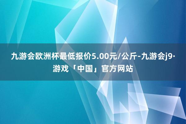 九游会欧洲杯最低报价5.00元/公斤-九游会j9·游戏「中国」官方网站