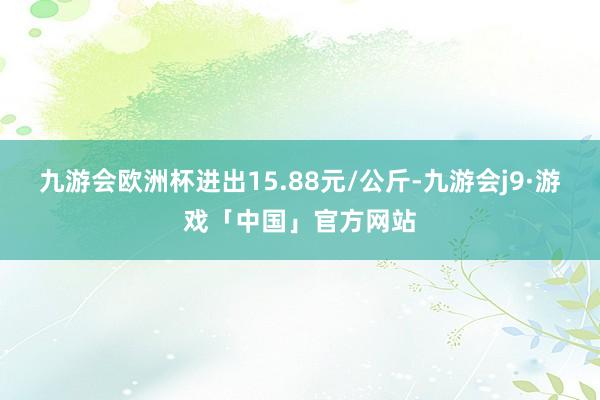 九游会欧洲杯进出15.88元/公斤-九游会j9·游戏「中国」官方网站