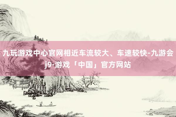 九玩游戏中心官网相近车流较大、车速较快-九游会j9·游戏「中国」官方网站