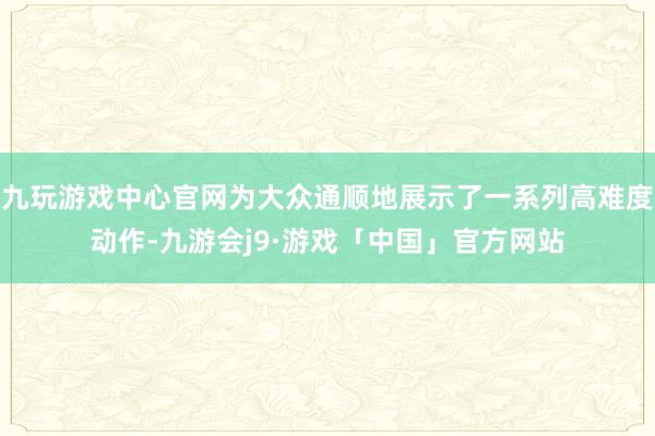 九玩游戏中心官网为大众通顺地展示了一系列高难度动作-九游会j9·游戏「中国」官方网站