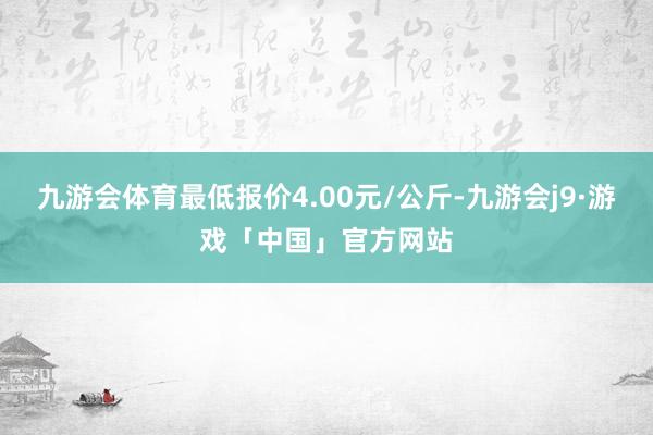 九游会体育最低报价4.00元/公斤-九游会j9·游戏「中国」官方网站