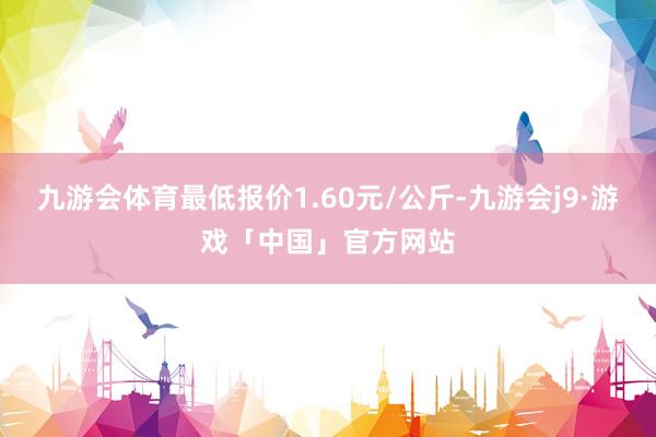 九游会体育最低报价1.60元/公斤-九游会j9·游戏「中国」官方网站