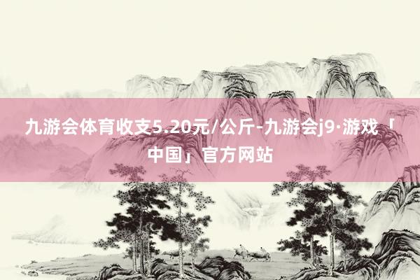 九游会体育收支5.20元/公斤-九游会j9·游戏「中国」官方网站