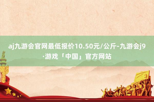 aj九游会官网最低报价10.50元/公斤-九游会j9·游戏「中国」官方网站