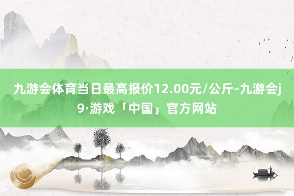 九游会体育当日最高报价12.00元/公斤-九游会j9·游戏「中国」官方网站