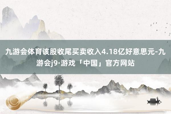 九游会体育该股收尾买卖收入4.18亿好意思元-九游会j9·游戏「中国」官方网站