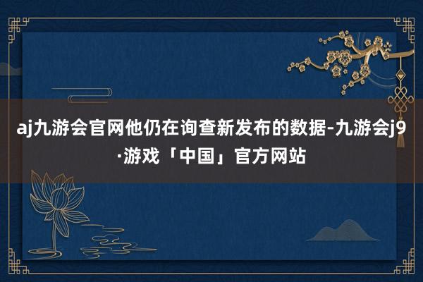 aj九游会官网他仍在询查新发布的数据-九游会j9·游戏「中国」官方网站