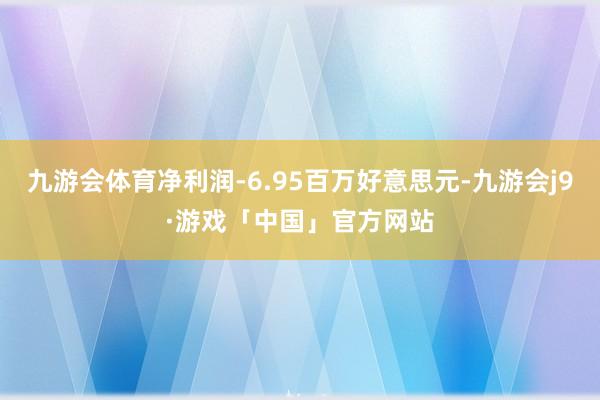 九游会体育净利润-6.95百万好意思元-九游会j9·游戏「中国」官方网站