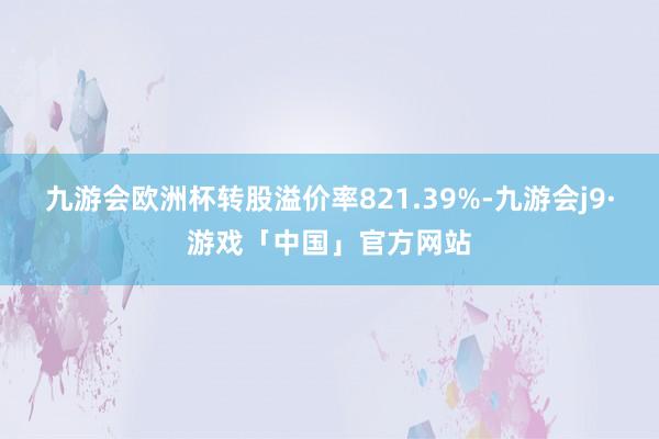 九游会欧洲杯转股溢价率821.39%-九游会j9·游戏「中国」官方网站