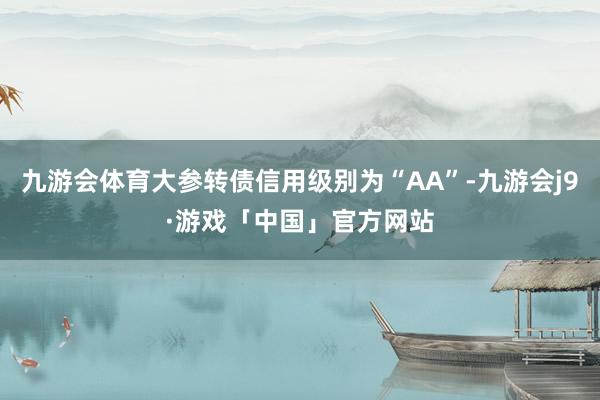 九游会体育大参转债信用级别为“AA”-九游会j9·游戏「中国」官方网站