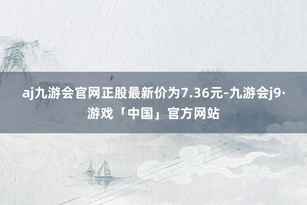 aj九游会官网正股最新价为7.36元-九游会j9·游戏「中国」官方网站