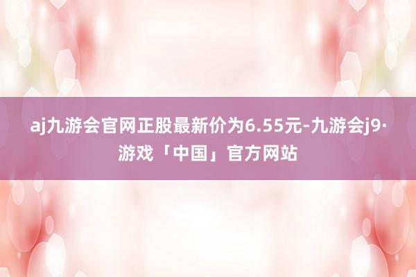 aj九游会官网正股最新价为6.55元-九游会j9·游戏「中国」官方网站