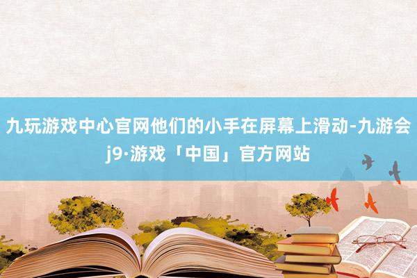 九玩游戏中心官网他们的小手在屏幕上滑动-九游会j9·游戏「中国」官方网站