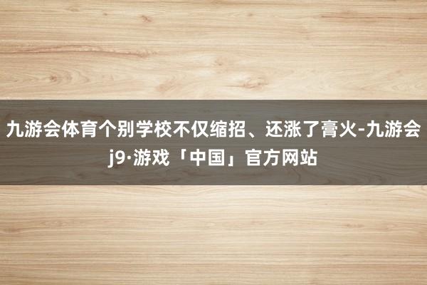 九游会体育个别学校不仅缩招、还涨了膏火-九游会j9·游戏「中国」官方网站