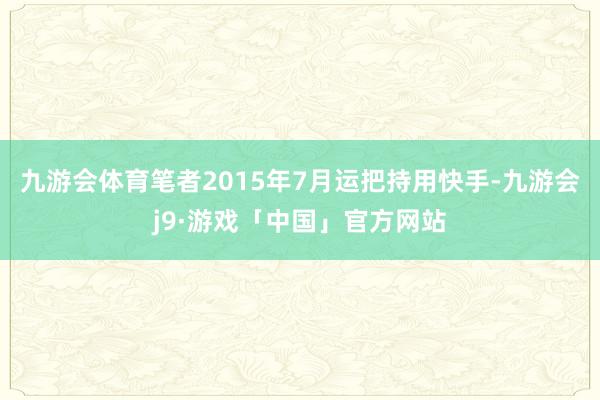 九游会体育笔者2015年7月运把持用快手-九游会j9·游戏「中国」官方网站