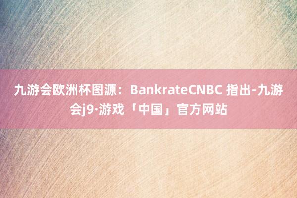 九游会欧洲杯图源：BankrateCNBC 指出-九游会j9·游戏「中国」官方网站