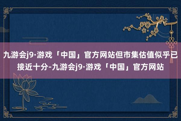 九游会j9·游戏「中国」官方网站但市集估值似乎已接近十分-九游会j9·游戏「中国」官方网站