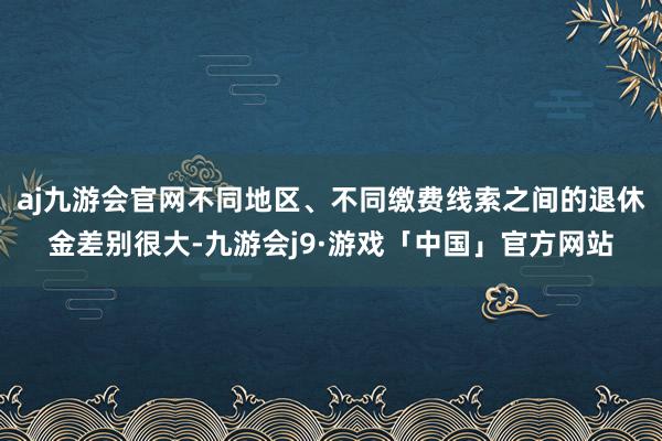 aj九游会官网不同地区、不同缴费线索之间的退休金差别很大-九游会j9·游戏「中国」官方网站