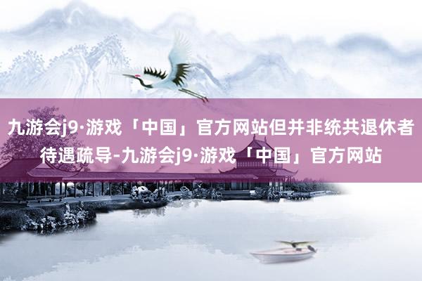 九游会j9·游戏「中国」官方网站但并非统共退休者待遇疏导-九游会j9·游戏「中国」官方网站