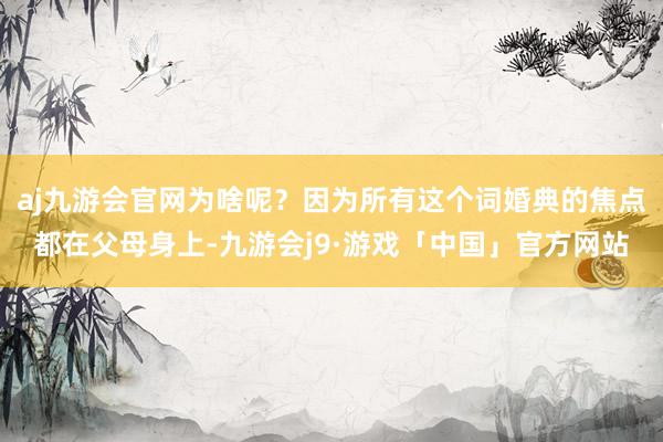 aj九游会官网为啥呢？因为所有这个词婚典的焦点都在父母身上-九游会j9·游戏「中国」官方网站