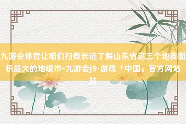 九游会体育让咱们扫数长远了解山东省这三个地皮面积最大的地级市-九游会j9·游戏「中国」官方网站