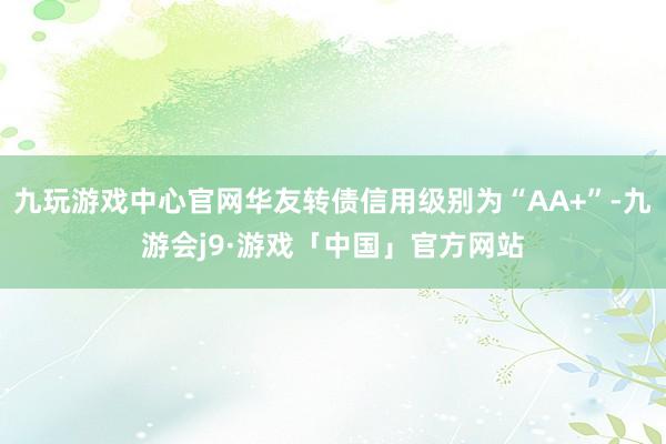 九玩游戏中心官网华友转债信用级别为“AA+”-九游会j9·游戏「中国」官方网站