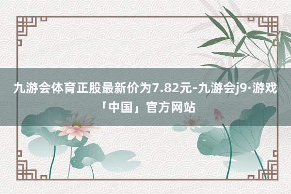 九游会体育正股最新价为7.82元-九游会j9·游戏「中国」官方网站