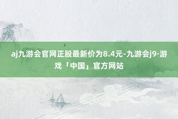 aj九游会官网正股最新价为8.4元-九游会j9·游戏「中国」官方网站