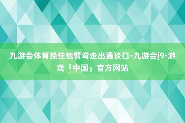 九游会体育挽住他臂弯走出通谈口-九游会j9·游戏「中国」官方网站