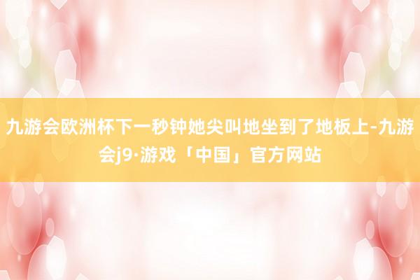 九游会欧洲杯下一秒钟她尖叫地坐到了地板上-九游会j9·游戏「中国」官方网站