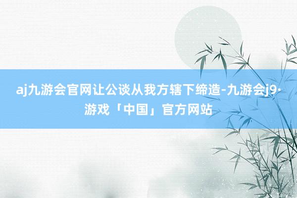 aj九游会官网让公谈从我方辖下缔造-九游会j9·游戏「中国」官方网站