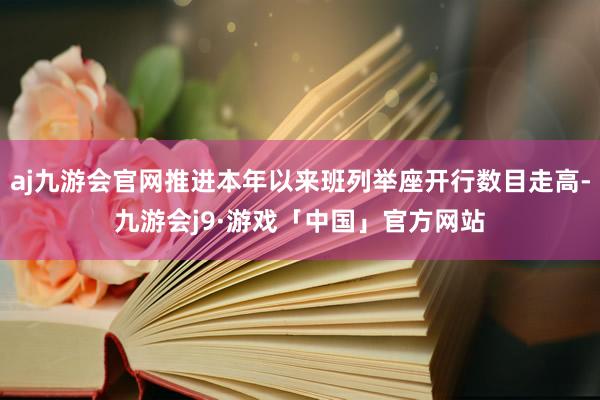 aj九游会官网推进本年以来班列举座开行数目走高-九游会j9·游戏「中国」官方网站