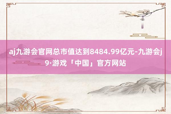 aj九游会官网总市值达到8484.99亿元-九游会j9·游戏「中国」官方网站