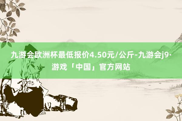 九游会欧洲杯最低报价4.50元/公斤-九游会j9·游戏「中国」官方网站