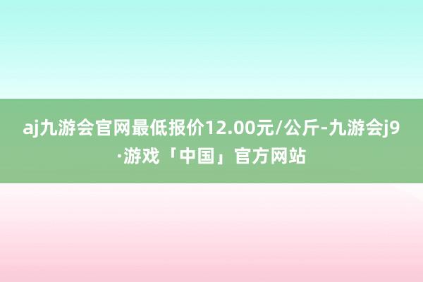 aj九游会官网最低报价12.00元/公斤-九游会j9·游戏「中国」官方网站