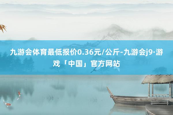 九游会体育最低报价0.36元/公斤-九游会j9·游戏「中国」官方网站