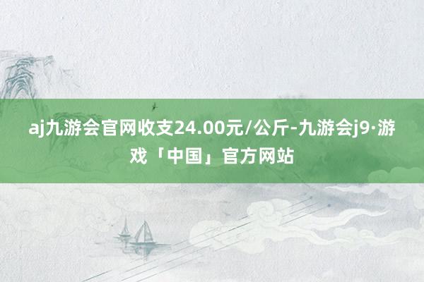 aj九游会官网收支24.00元/公斤-九游会j9·游戏「中国」官方网站