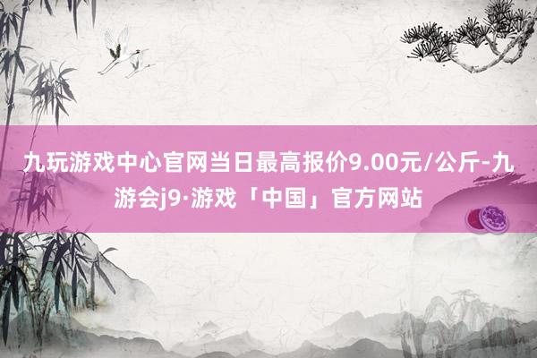 九玩游戏中心官网当日最高报价9.00元/公斤-九游会j9·游戏「中国」官方网站