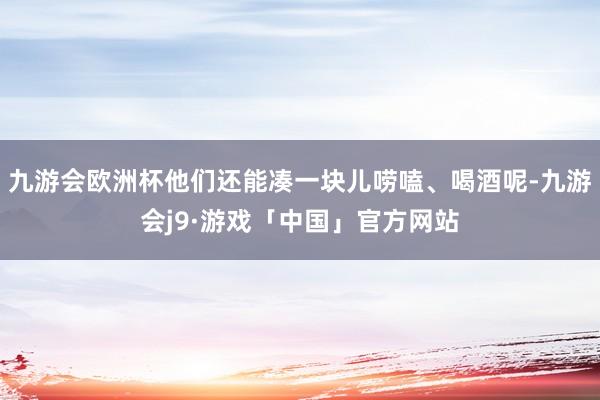 九游会欧洲杯他们还能凑一块儿唠嗑、喝酒呢-九游会j9·游戏「中国」官方网站