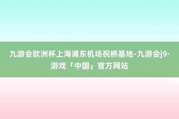 九游会欧洲杯上海浦东机场祝桥基地-九游会j9·游戏「中国」官方网站