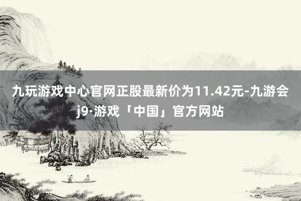 九玩游戏中心官网正股最新价为11.42元-九游会j9·游戏「中国」官方网站