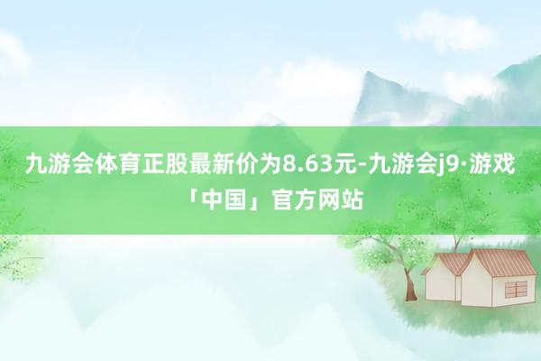 九游会体育正股最新价为8.63元-九游会j9·游戏「中国」官方网站