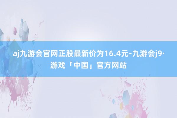 aj九游会官网正股最新价为16.4元-九游会j9·游戏「中国」官方网站